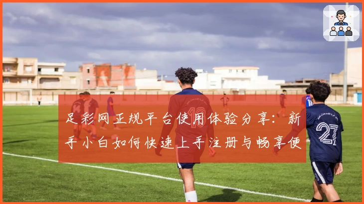 足彩网正规平台使用体验分享：新手小白如何快速上手注册与畅享便捷功能