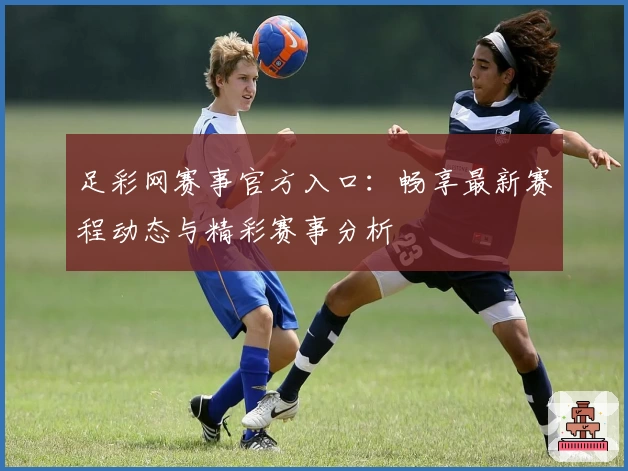 足彩网赛事官方入口：畅享最新赛程动态与精彩赛事分析