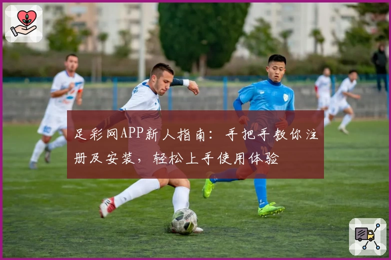 足彩网APP新人指南:手把手教你注册及安装,轻松上手使用体验