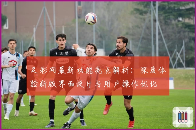 足彩网最新功能亮点解析:深度体验新版界面设计与用户操作优化