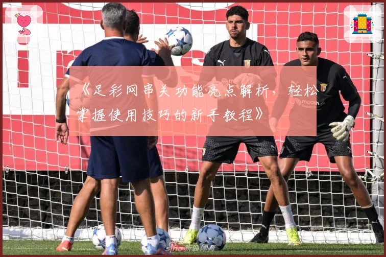 《足彩网串关功能亮点解析，轻松掌握使用技巧的新手教程》