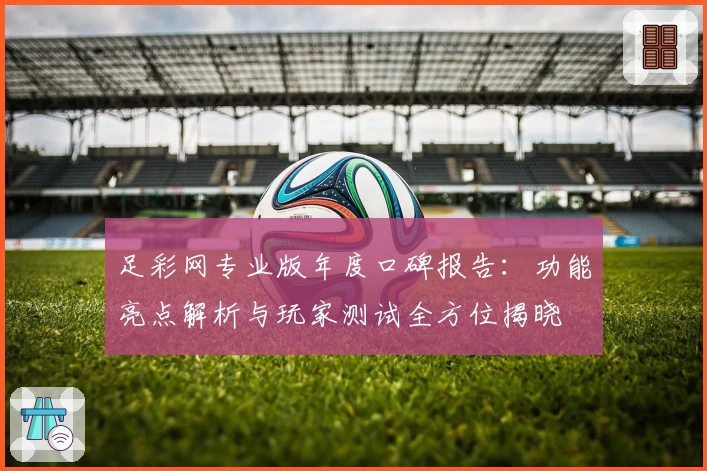 足彩网专业版年度口碑报告：功能亮点解析与玩家测试全方位揭晓