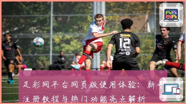 足彩网平台网页版使用体验：新手注册教程与热门功能亮点解析