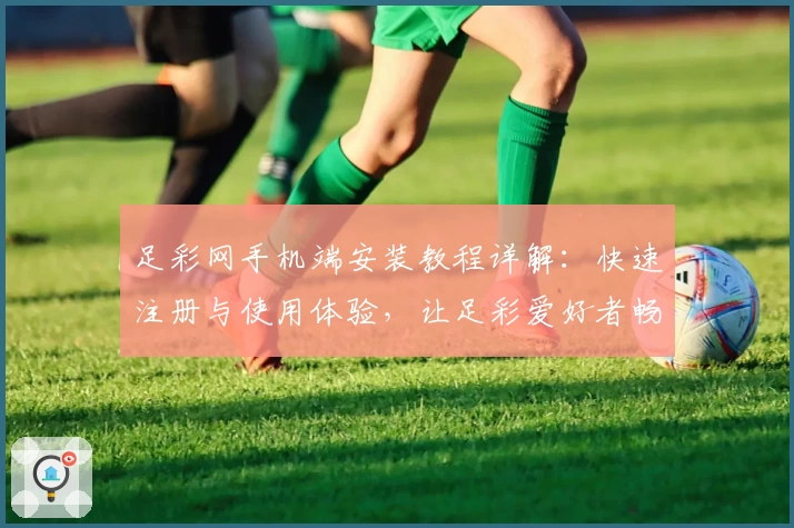 足彩网手机端安装教程详解：快速注册与使用体验，让足彩爱好者畅享便捷服务