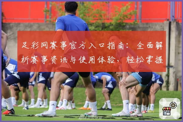 足彩网赛事官方入口指南：全面解析赛事资讯与使用体验，轻松掌握最新比赛动态